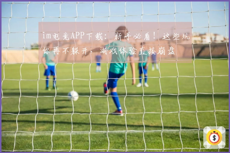 im电竞APP下载：新手必看！这些坑你再不躲开，游戏体验直接崩盘