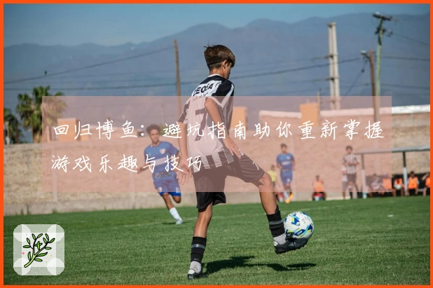 回归博鱼：避坑指南助你重新掌握游戏乐趣与技巧