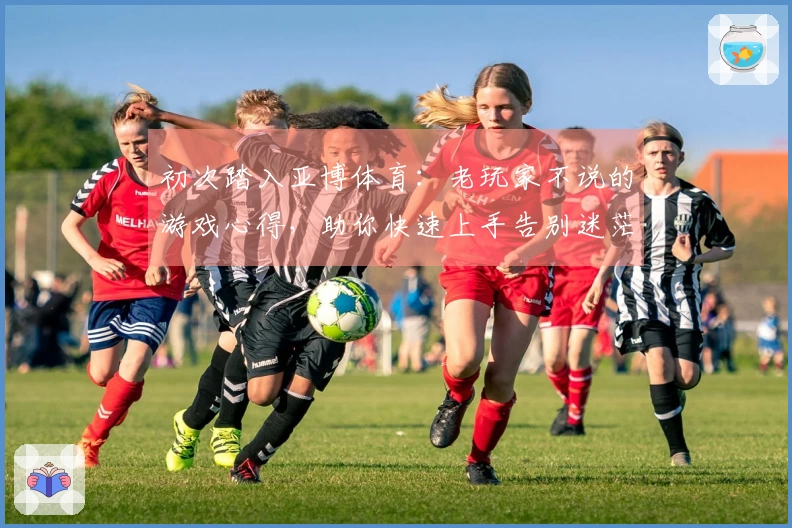 初次踏入亚博体育：老玩家不说的游戏心得，助你快速上手告别迷茫