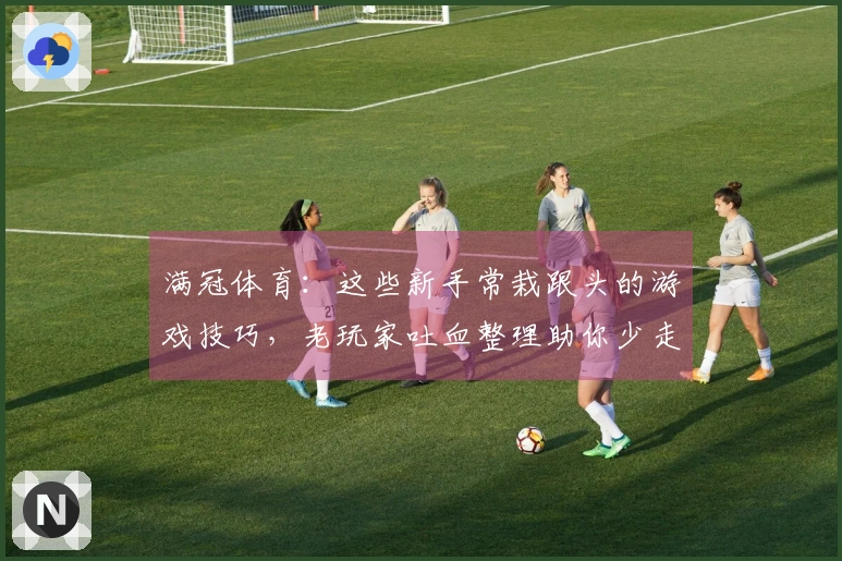 满冠体育：这些新手常栽跟头的游戏技巧，老玩家吐血整理助你少走弯路