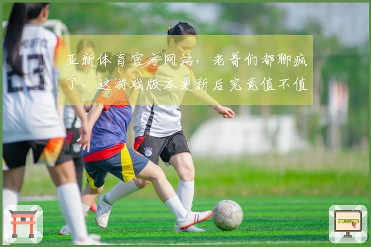 亚新体育官方网站，老哥们都聊疯了，这游戏版本更新后究竟值不值得继续肝？