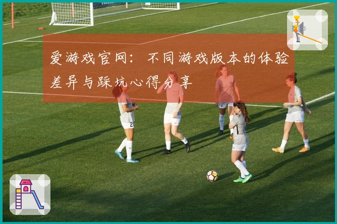 爱游戏官网：不同游戏版本的体验差异与踩坑心得分享